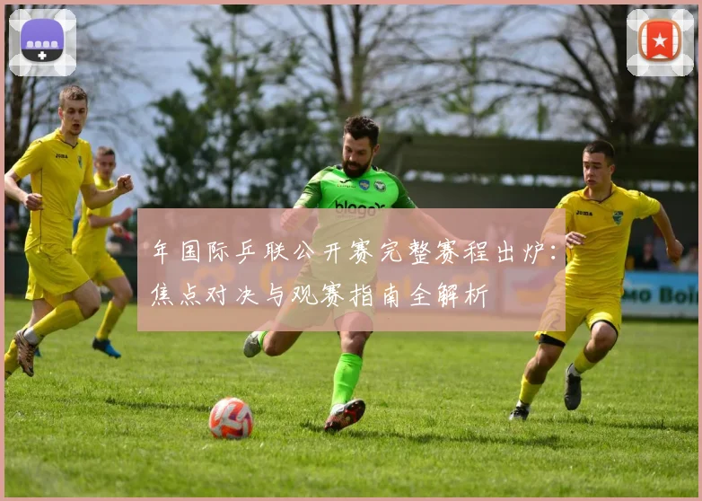 年国际乒联公开赛完整赛程出炉:焦点对决与观赛指南全解析
