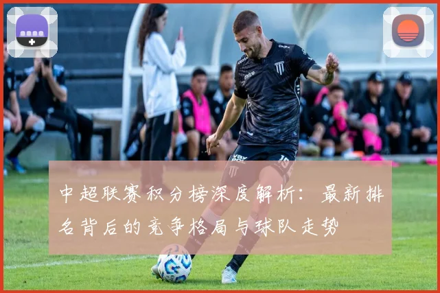 中超联赛积分榜深度解析:最新排名背后的竞争格局与球队走势