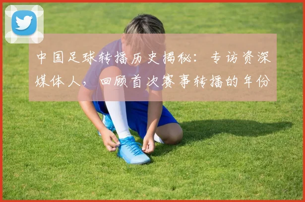 中国足球转播历史揭秘:专访资深媒体人,回顾首次赛事转播的年份_20260610190327