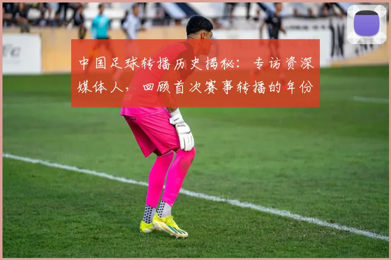 中国足球转播历史揭秘:专访资深媒体人,回顾首次赛事转播的年份_20260610190327