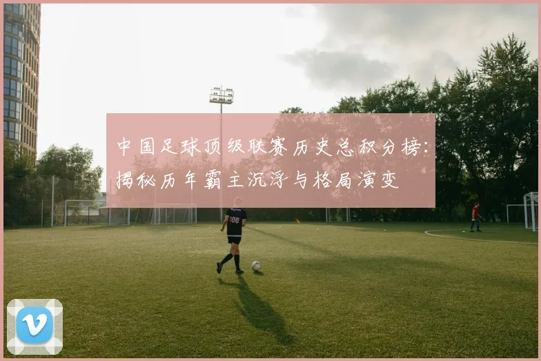 中国足球顶级联赛历史总积分榜:揭秘历年霸主沉浮与格局演变